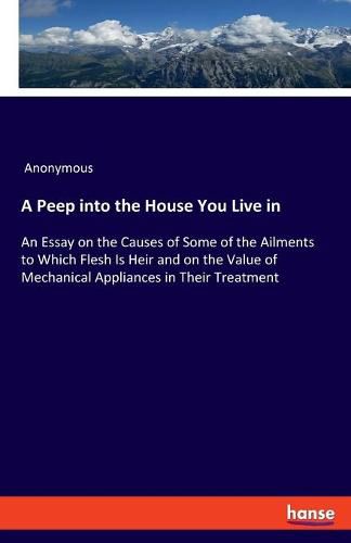 Cover image for A Peep into the House You Live in: An Essay on the Causes of Some of the Ailments to Which Flesh Is Heir and on the Value of Mechanical Appliances in Their Treatment