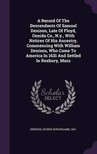 Cover image for A Record of the Descendants of Samuel Denison, Late of Floyd, Oneida Co., N.Y., with Notices of His Ancestry, Commencing with William Denison, Who Came to America in 1631 and Settled in Roxbury, Mass