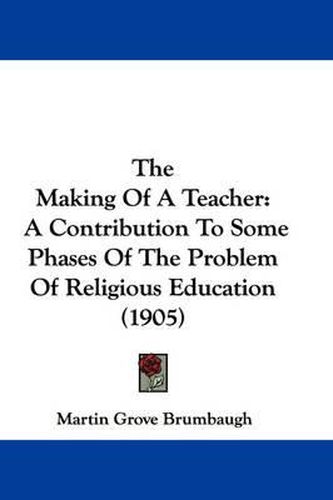 Cover image for The Making of a Teacher: A Contribution to Some Phases of the Problem of Religious Education (1905)