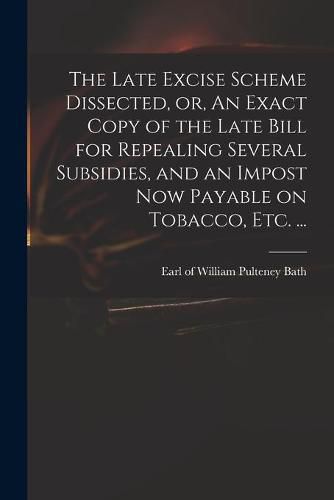 The Late Excise Scheme Dissected, or, An Exact Copy of the Late Bill for Repealing Several Subsidies, and an Impost Now Payable on Tobacco, Etc. ...