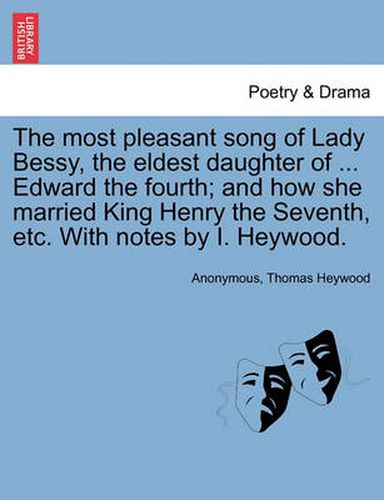 Cover image for The Most Pleasant Song of Lady Bessy, the Eldest Daughter of ... Edward the Fourth; And How She Married King Henry the Seventh, Etc. with Notes by I. Heywood.