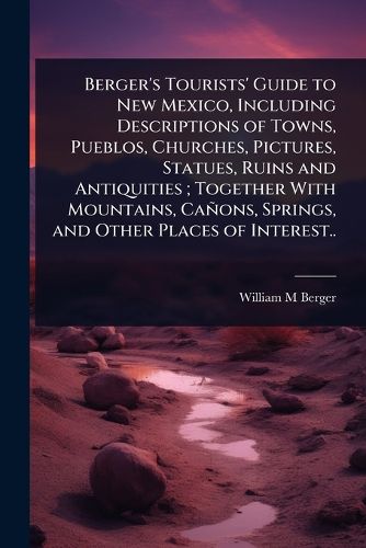 Cover image for Berger's Tourists' Guide to New Mexico, Including Descriptions of Towns, Pueblos, Churches, Pictures, Statues, Ruins and Antiquities; Together With Mountains, Canons, Springs, and Other Places of Interest..