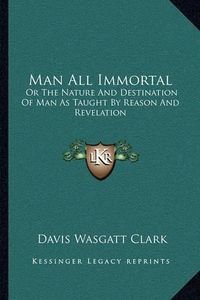 Cover image for Man All Immortal: Or the Nature and Destination of Man as Taught by Reason and Revelation