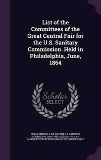 Cover image for List of the Committees of the Great Central Fair for the U.S. Sanitary Commission. Held in Philadelphia, June, 1864