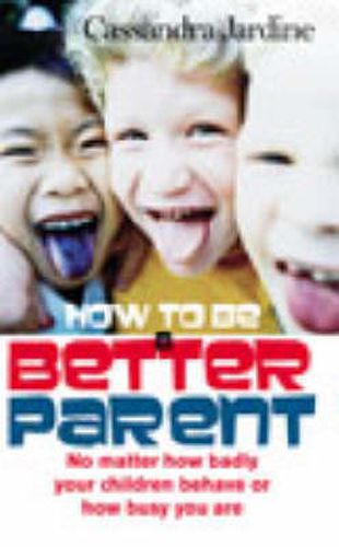 How to be a Better Parent: No Matter How Badly Your Children Behave or How Busy You are