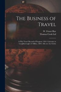 Cover image for The Business of Travel: a Fifty Years' Record of Progress: 1841--Leicester to Loughborough (12 Miles), 1891--all Over the Globe