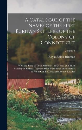 A Catalogue of the Names of the First Puritan Settlers of the Colony of Connecticut; With the Time of Their Arrival in the Colony, and Their Standing in Society, Together With Their Place of Residence, as far as can be Discovered by the Records; Volume 3