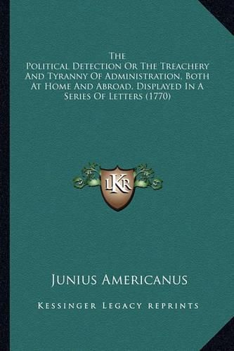 Cover image for The Political Detection or the Treachery and Tyranny of Administration, Both at Home and Abroad, Displayed in a Series of Letters (1770)