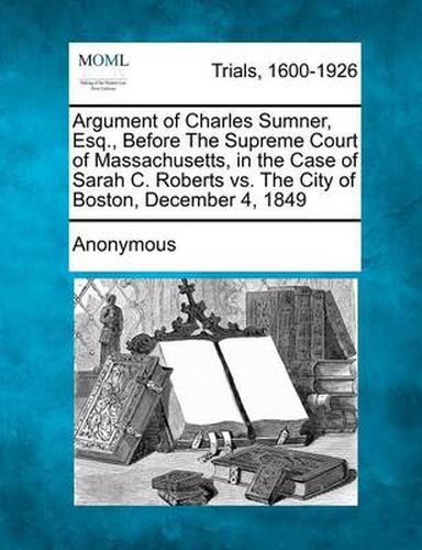 Argument of Charles Sumner, Esq., Before the Supreme Court of Massachusetts, in the Case of Sarah C. Roberts vs. the City of Boston, December 4, 1849