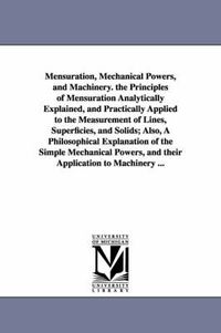 Cover image for Mensuration, Mechanical Powers, and Machinery. the Principles of Mensuration Analytically Explained, and Practically Applied to the Measurement of Lines, Superficies, and Solids; Also, A Philosophical Explanation of the Simple Mechanical Powers, and their