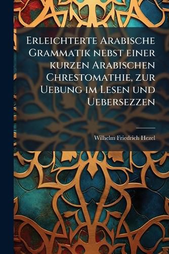 Cover image for Erleichterte Arabische Grammatik: Nebst Einer Kurzen Arabischen Chrestomathie, Zur Uebung Im Lesen Und Uebersezzen. Hauptband, Volume 1