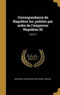 Cover image for Correspondance de Napoleon Ier; Publiee Par Ordre de L'Empereur Napoleon III; Tome 17