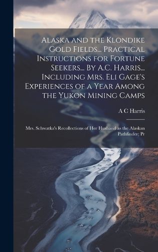 Cover image for Alaska and the Klondike Gold Fields... Practical Instructions for Fortune Seekers... By A.C. Harris... Including Mrs. Eli Gage's Experiences of a Year Among the Yukon Mining Camps; Mrs. Schwatka's Recollections of her Husband as the Alaskan Pathfinder; Pr