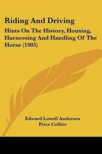 Cover image for Riding and Driving: Hints on the History, Housing, Harnessing and Handling of the Horse (1905)