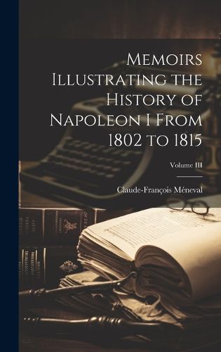 Cover image for Memoirs Illustrating the History of Napoleon I From 1802 to 1815; Volume III
