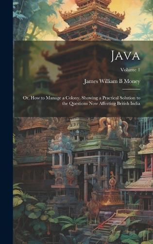 Cover image for Java; or, How to Manage a Colony. Showing a Practical Solution to the Questions now Affecting British India; Volume 1