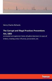 Cover image for The Corrupt and Illegal Practices Preventions Act, 1883: annotated and explained. Notes of judicial decisions in cases of bribery, treating undue influence, personation, etc