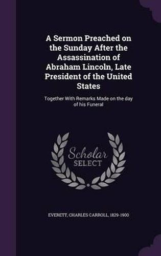 Cover image for A Sermon Preached on the Sunday After the Assassination of Abraham Lincoln, Late President of the United States: Together with Remarks Made on the Day of His Funeral