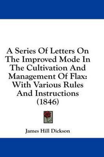 Cover image for A Series of Letters on the Improved Mode in the Cultivation and Management of Flax: With Various Rules and Instructions (1846)