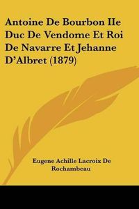 Cover image for Antoine de Bourbon IIe Duc de Vendome Et Roi de Navarre Et Jehanne D'Albret (1879)