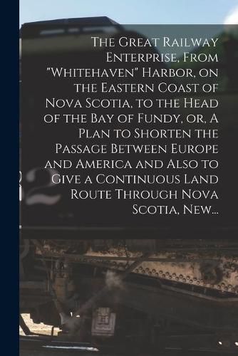 Cover image for The Great Railway Enterprise, From "Whitehaven" Harbor, on the Eastern Coast of Nova Scotia, to the Head of the Bay of Fundy, or, A Plan to Shorten the Passage Between Europe and America and Also to Give a Continuous Land Route Through Nova Scotia, New...