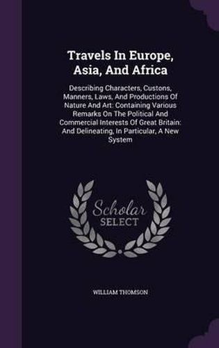 Cover image for Travels in Europe, Asia, and Africa: Describing Characters, Custons, Manners, Laws, and Productions of Nature and Art: Containing Various Remarks on the Political and Commercial Interests of Great Britain: And Delineating, in Particular, a New System