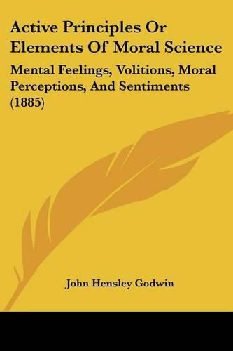 Active Principles or Elements of Moral Science: Mental Feelings, Volitions, Moral Perceptions, and Sentiments (1885)