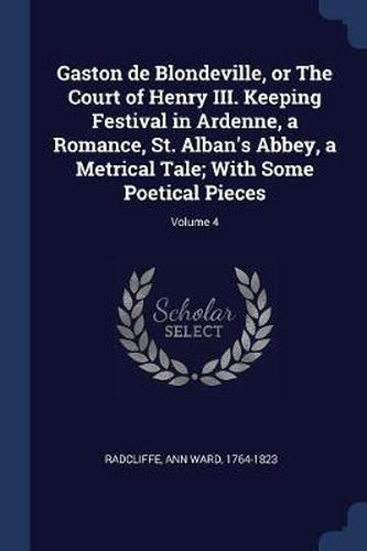 Gaston de Blondeville, or the Court of Henry III. Keeping Festival in Ardenne, a Romance, St. Alban's Abbey, a Metrical Tale; With Some Poetical Pieces; Volume 4