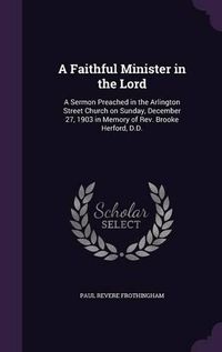 Cover image for A Faithful Minister in the Lord: A Sermon Preached in the Arlington Street Church on Sunday, December 27, 1903 in Memory of REV. Brooke Herford, D.D.