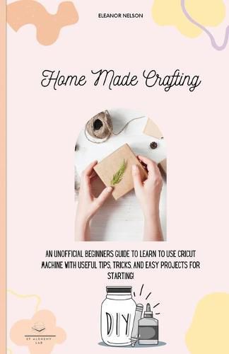 Cover image for Home Made Crafting: An Unofficial Beginners Guide to Learn to Use Cricut Machine with Useful Tips, Tricks, and Easy Projects for Starting!