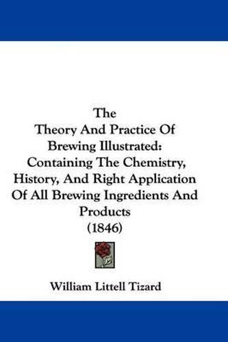 Cover image for The Theory And Practice Of Brewing Illustrated: Containing The Chemistry, History, And Right Application Of All Brewing Ingredients And Products (1846)