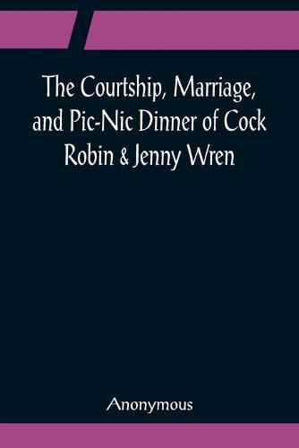 Cover image for The Courtship, Marriage, and Pic-Nic Dinner of Cock Robin & Jenny Wren; With the Death and Burial of Poor Cock Robin