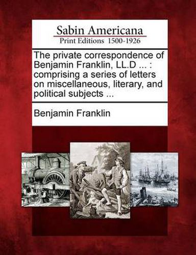 Cover image for The Private Correspondence of Benjamin Franklin, LL.D ...: Comprising a Series of Letters on Miscellaneous, Literary, and Political Subjects ...