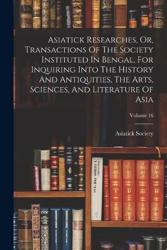 Asiatick Researches, Or, Transactions Of The Society Instituted In Bengal, For Inquiring Into The History And Antiquities, The Arts, Sciences, And Literature Of Asia; Volume 16