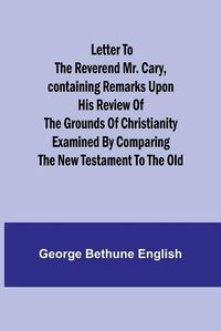 Cover image for Letter to the Reverend Mr. Cary, Containing Remarks upon his Review of the Grounds of Christianity Examined by Comparing the New Testament to the Old