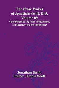 Cover image for The Prose Works of Jonathan Swift, D.D. - Volume 09; Contributions to The Tatler, The Examiner, The Spectator, and The Intelligencer