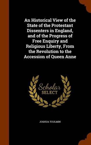 An Historical View of the State of the Protestant Dissenters in England, and of the Progress of Free Enquiry and Religious Liberty, from the Revolution to the Accession of Queen Anne