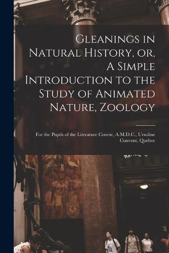 Gleanings in Natural History, or, A Simple Introduction to the Study of Animated Nature, Zoology [microform]: for the Pupils of the Literature Course, A.M.D.C., Ursuline Convent, Quebec