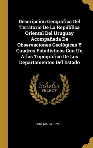 Cover image for Descripcion Geografica Del Territorio De La Republica Oriental Del Uruguay Acompanada De Observaciones Geologicas Y Cuadros Estadisticos Con Un Atlas Topografico De Los Departamentos Del Estado