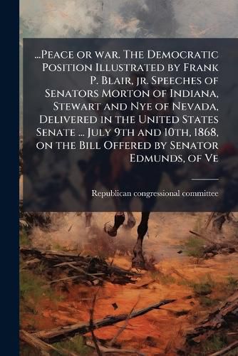 Cover image for ...Peace or war. The Democratic Position Illustrated by Frank P. Blair, jr. Speeches of Senators Morton of Indiana, Stewart and Nye of Nevada, Delivered in the United States Senate ... July 9th and 10th, 1868, on the Bill Offered by Senator Edmunds, of Ve