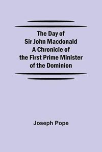 Cover image for The Day of Sir John Macdonald A Chronicle of the First Prime Minister of the Dominion