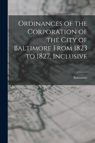 Cover image for Ordinances of the Corporation of the City of Baltimore From 1823 to 1827, Inclusive