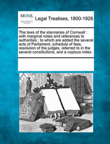 Cover image for The Laws of the Stannaries of Cornwall: With Marginal Notes and References to Authorities: To Which Are Added the Several Acts of Parliament, Schedule of Fees, Resolution of the Judges, Referred to in the Several Constitutions, and a Copious Index.