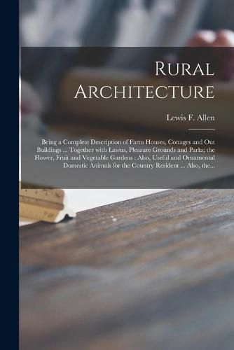 Rural Architecture: Being a Complete Description of Farm Houses, Cottages and out Buildings ... Together With Lawns, Pleasure Grounds and Parks; the Flower, Fruit and Vegetable Gardens: Also, Useful and Ornamental Domestic Animals for the Country...