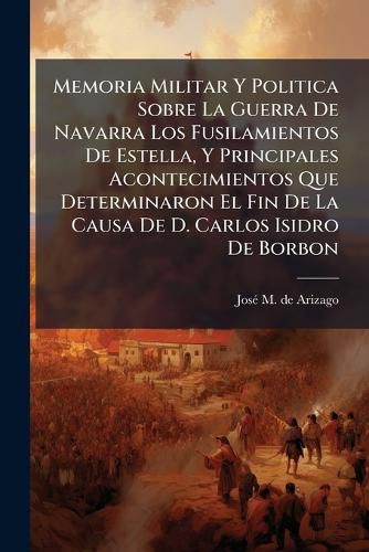 Cover image for Memoria Militar Y Politica Sobre La Guerra De Navarra Los Fusilamientos De Estella, Y Principales Acontecimientos Que Determinaron El Fin De La Causa De D. Carlos Isidro De Borbon