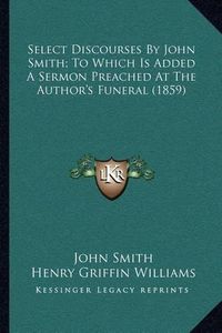 Cover image for Select Discourses by John Smith; To Which Is Added a Sermon Preached at the Author's Funeral (1859)