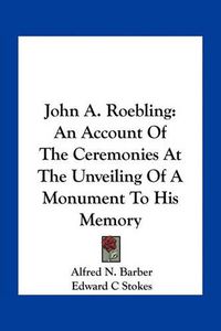 Cover image for John A. Roebling: An Account of the Ceremonies at the Unveiling of a Monument to His Memory