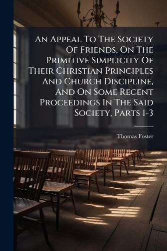Cover image for An Appeal To The Society Of Friends, On The Primitive Simplicity Of Their Christian Principles And Church Discipline, And On Some Recent Proceedings In The Said Society, Parts 1-3