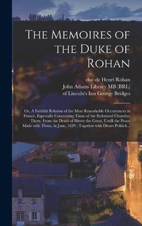 Cover image for The Memoires of the Duke of Rohan: or, A Faithful Relation of the Most Remarkable Occurrences in France, Especially Concerning Those of the Reformed Churches There. From the Death of Henry the Great, Untill the Peace Made With Them, in June, 1629;...