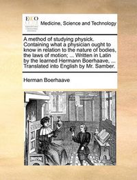 Cover image for A Method of Studying Physick. Containing What a Physician Ought to Know in Relation to the Nature of Bodies, the Laws of Motion; ... Written in Latin by the Learned Hermann Boerhaave, ... Translated Into English by Mr. Samber.